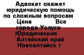 Адвокат окажет юридическую помощь по сложным вопросам  › Цена ­ 1 200 - Все города Услуги » Юридические   . Алтайский край,Новоалтайск г.